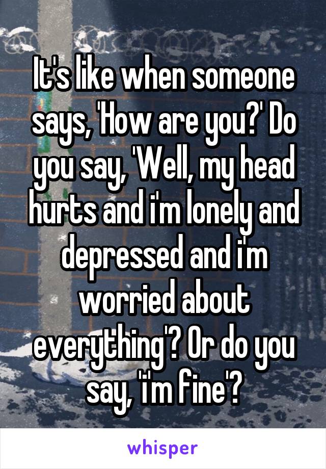 It's like when someone says, 'How are you?' Do you say, 'Well, my head hurts and i'm lonely and depressed and i'm worried about everything'? Or do you say, 'i'm fine'?