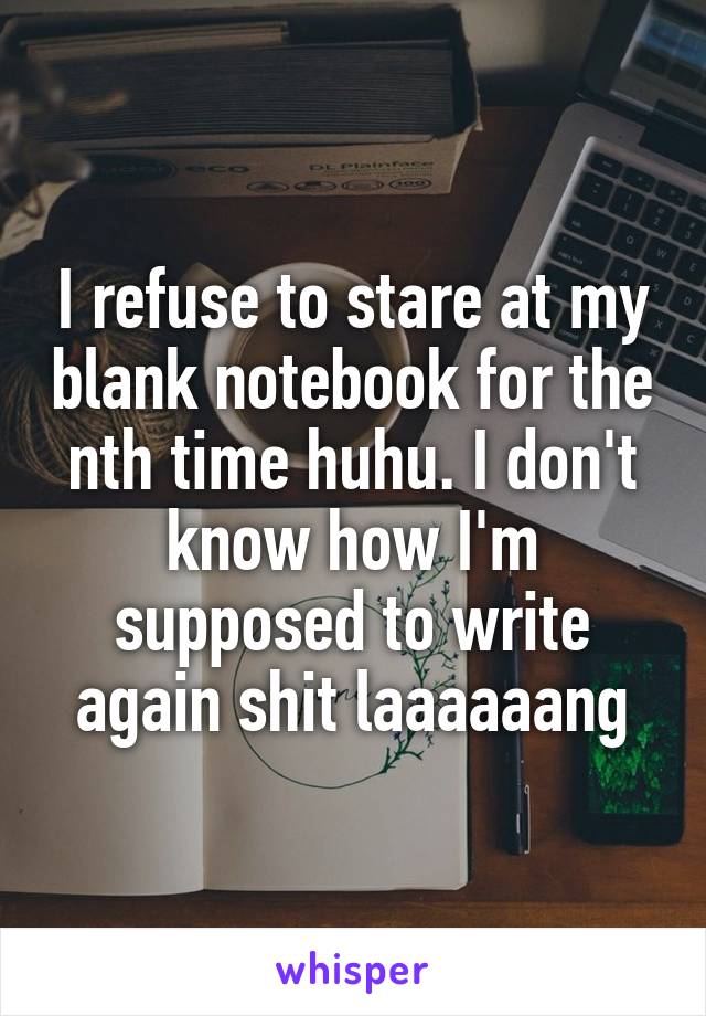 I refuse to stare at my blank notebook for the nth time huhu. I don't know how I'm supposed to write again shit laaaaaang