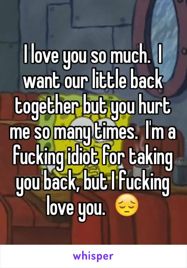 I love you so much.  I want our little back together but you hurt me so many times.  I'm a fucking idiot for taking you back, but I fucking love you.  😔