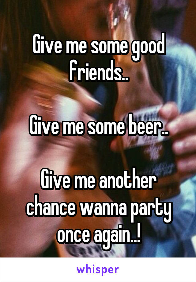 Give me some good friends..

Give me some beer..

Give me another chance wanna party once again..!