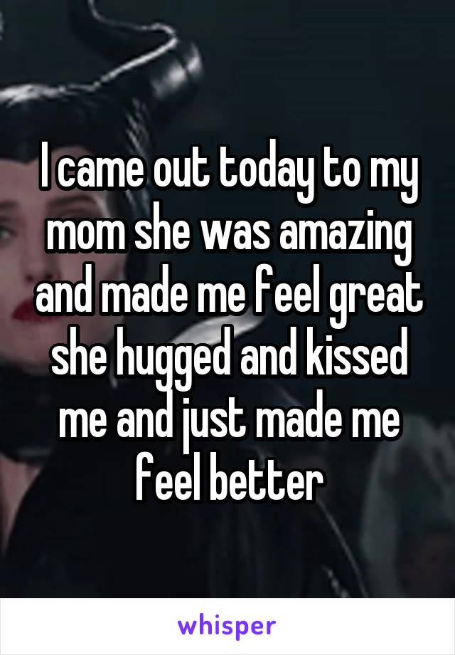 I came out today to my mom she was amazing and made me feel great she hugged and kissed me and just made me feel better