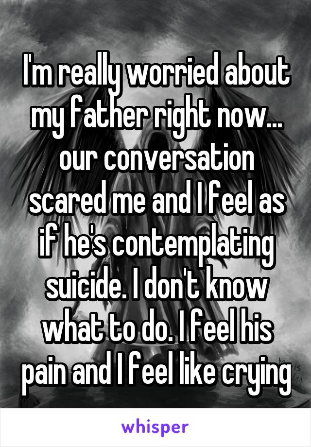 I'm really worried about my father right now... our conversation scared me and I feel as if he's contemplating suicide. I don't know what to do. I feel his pain and I feel like crying