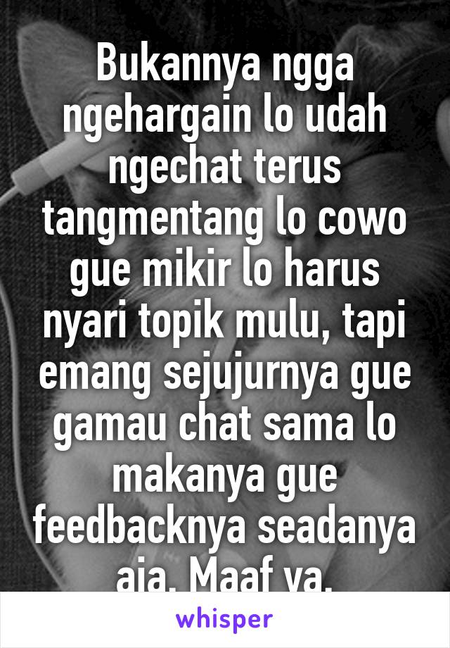 Bukannya ngga ngehargain lo udah ngechat terus tangmentang lo cowo gue mikir lo harus nyari topik mulu, tapi emang sejujurnya gue gamau chat sama lo makanya gue feedbacknya seadanya aja. Maaf ya.