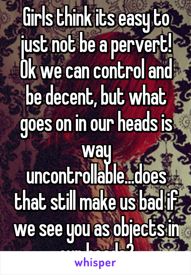 Girls think its easy to just not be a pervert! Ok we can control and be decent, but what goes on in our heads is way uncontrollable...does that still make us bad if we see you as objects in our heads?