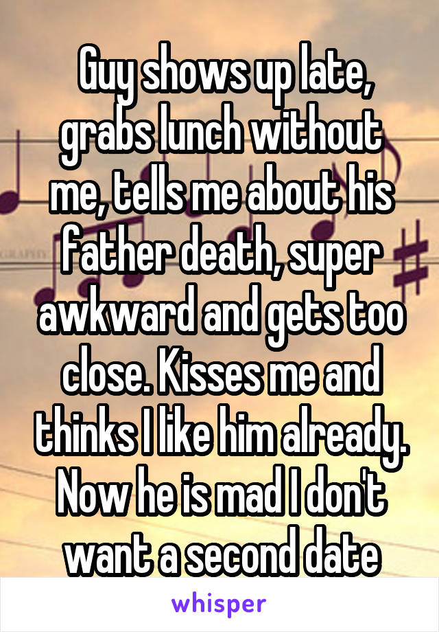  Guy shows up late, grabs lunch without me, tells me about his father death, super awkward and gets too close. Kisses me and thinks I like him already. Now he is mad I don't want a second date