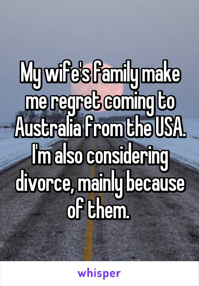 My wife's family make me regret coming to Australia from the USA. I'm also considering divorce, mainly because of them. 