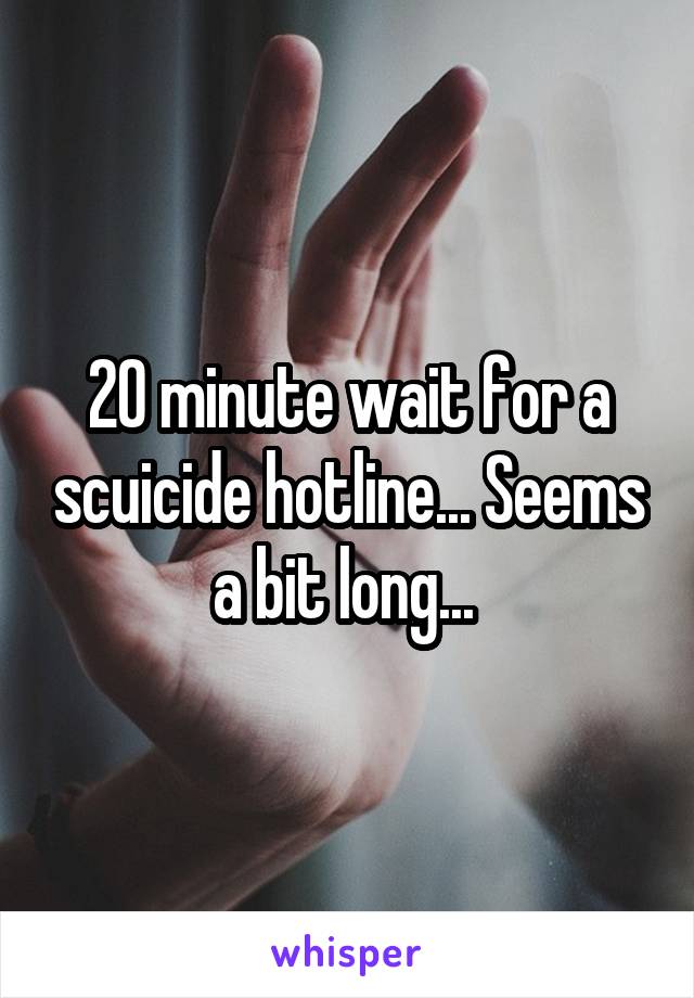 20 minute wait for a scuicide hotline... Seems a bit long... 