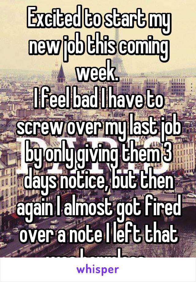 Excited to start my new job this coming week. 
I feel bad I have to screw over my last job by only giving them 3 days notice, but then again I almost got fired over a note I left that was harmless. 