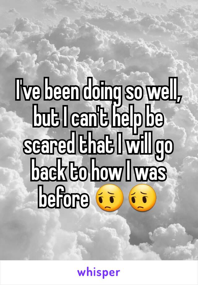 I've been doing so well, but I can't help be scared that I will go back to how I was before 😔😔