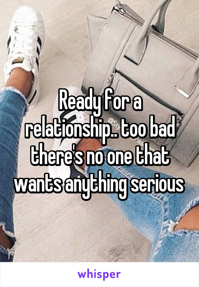 Ready for a relationship.. too bad there's no one that wants anything serious 