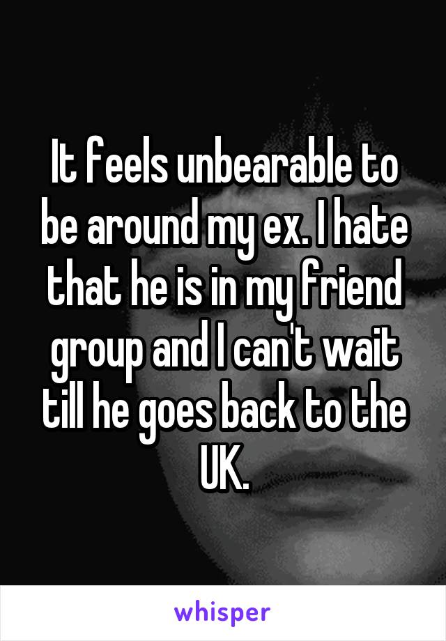 It feels unbearable to be around my ex. I hate that he is in my friend group and I can't wait till he goes back to the UK.