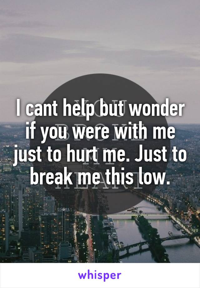 I cant help but wonder if you were with me just to hurt me. Just to break me this low.