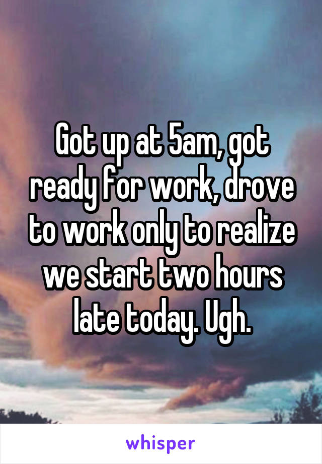 Got up at 5am, got ready for work, drove to work only to realize we start two hours late today. Ugh.