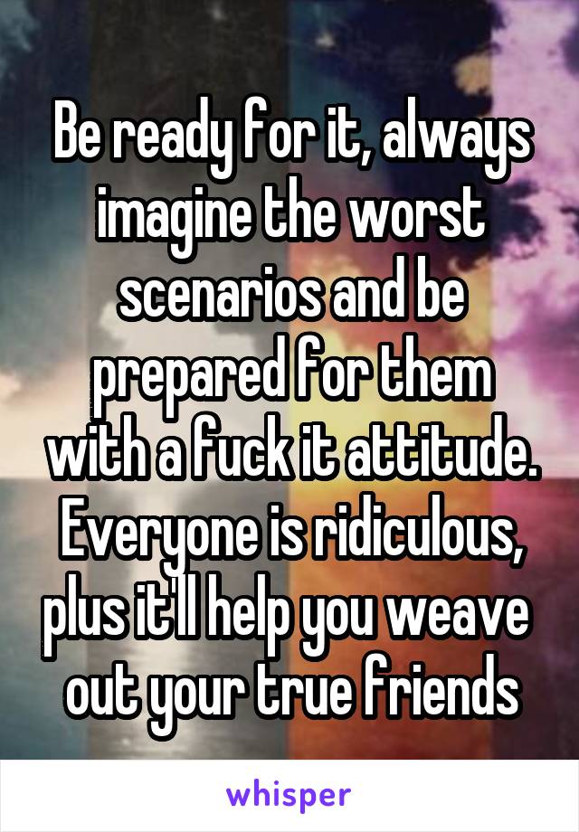 Be ready for it, always imagine the worst scenarios and be prepared for them with a fuck it attitude. Everyone is ridiculous, plus it'll help you weave  out your true friends