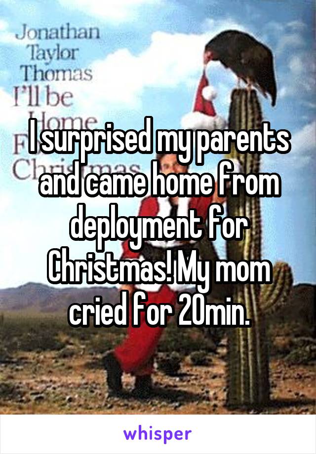 I surprised my parents and came home from deployment for Christmas! My mom cried for 20min.