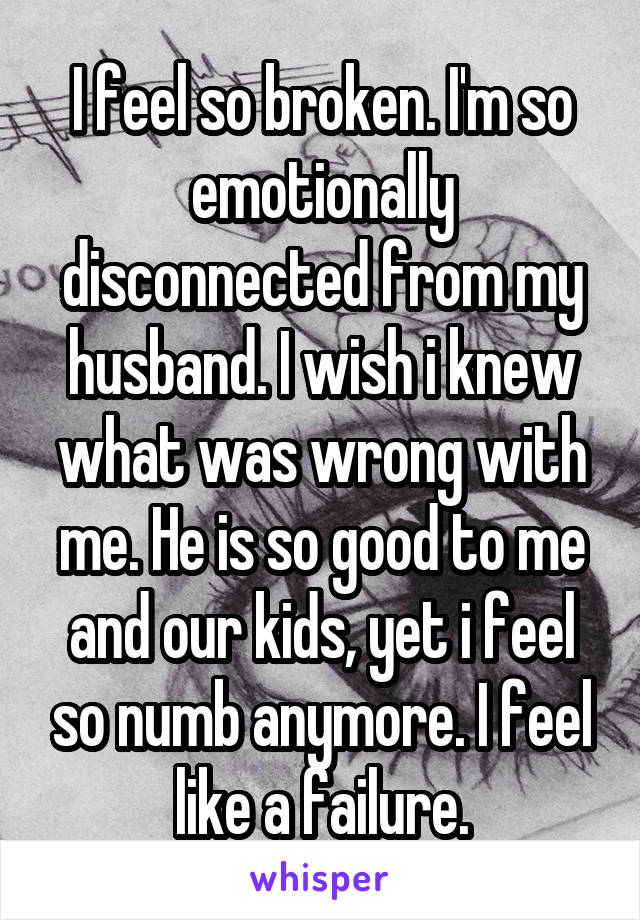 I feel so broken. I'm so emotionally disconnected from my husband. I wish i knew what was wrong with me. He is so good to me and our kids, yet i feel so numb anymore. I feel like a failure.