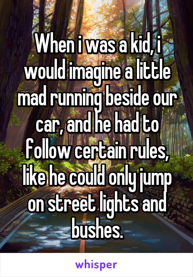 When i was a kid, i would imagine a little mad running beside our car, and he had to follow certain rules, like he could only jump on street lights and bushes.