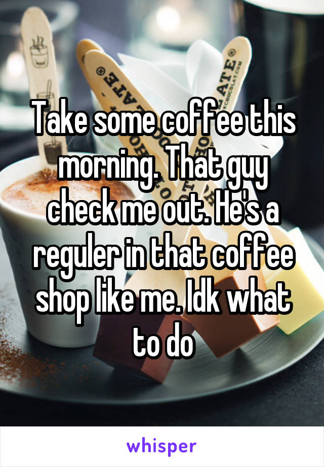 Take some coffee this morning. That guy check me out. He's a reguler in that coffee shop like me. Idk what to do