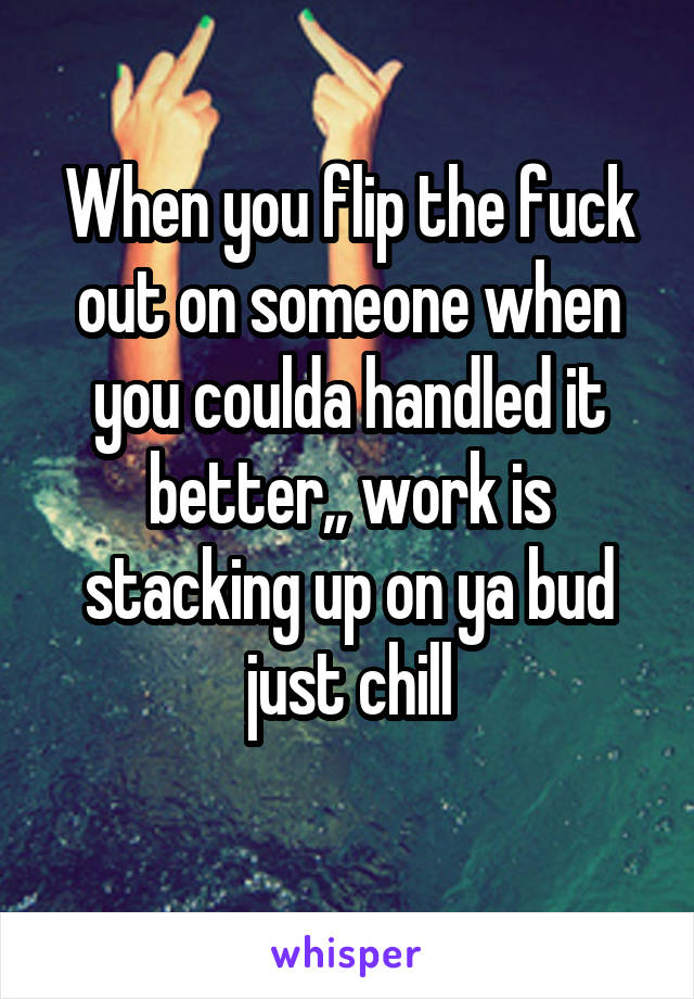 When you flip the fuck out on someone when you coulda handled it better,, work is stacking up on ya bud just chill
