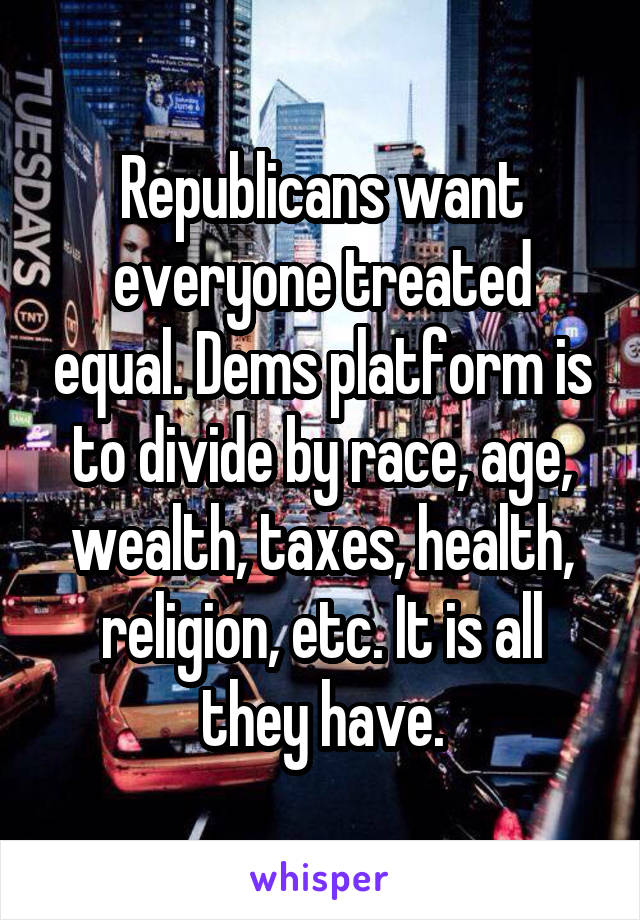 Republicans want everyone treated equal. Dems platform is to divide by race, age, wealth, taxes, health, religion, etc. It is all they have.