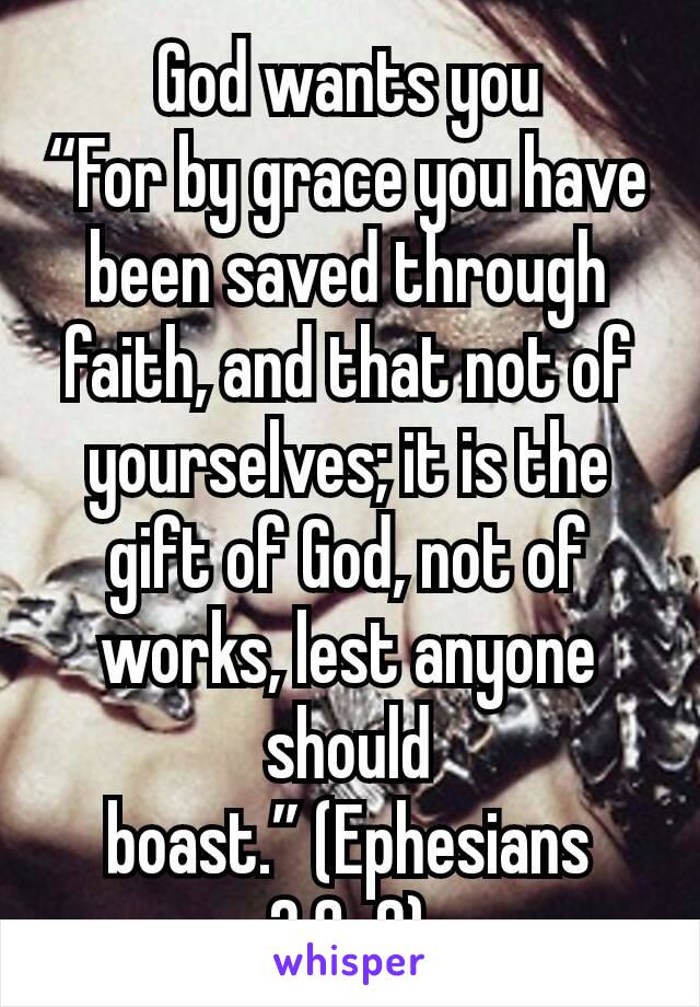 God wants you
“For by grace you have been saved through faith, and that not of yourselves; it is the gift of God, not of works, lest anyone should boast.” (Ephesians 2:8-9)