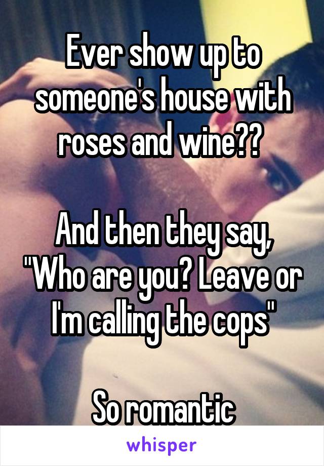 Ever show up to someone's house with roses and wine?? 

And then they say, "Who are you? Leave or I'm calling the cops"

So romantic