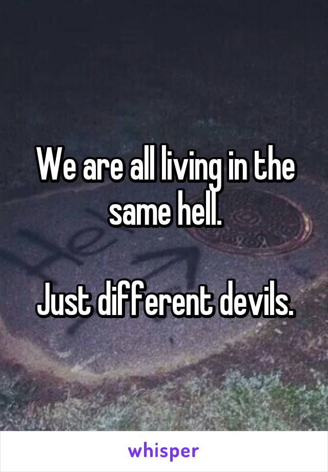 We are all living in the same hell.

Just different devils.