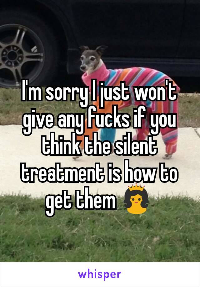 I'm sorry I just won't give any fucks if you think the silent treatment is how to get them 👸