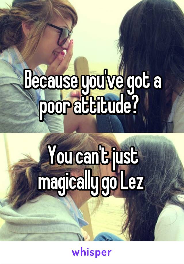 Because you've got a poor attitude?  

You can't just magically go Lez 