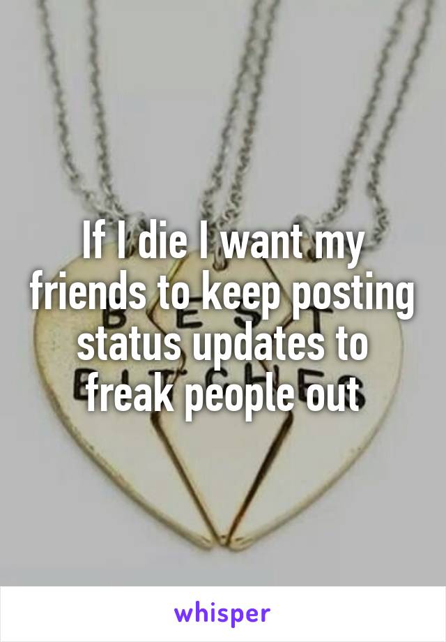 If I die I want my friends to keep posting status updates to freak people out