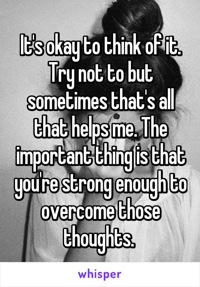 It's okay to think of it. Try not to but sometimes that's all that helps me. The important thing is that you're strong enough to overcome those thoughts. 