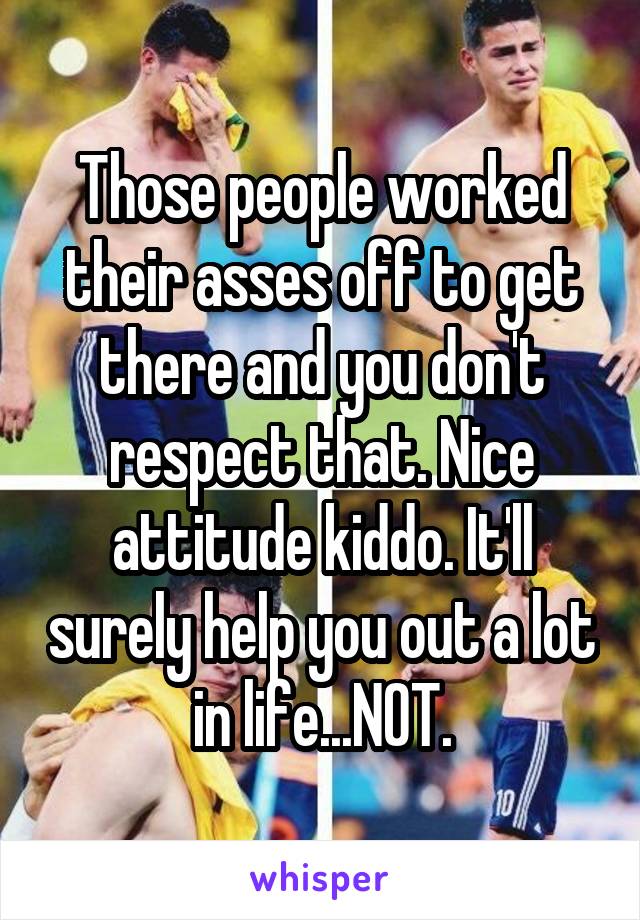 Those people worked their asses off to get there and you don't respect that. Nice attitude kiddo. It'll surely help you out a lot in life...NOT.