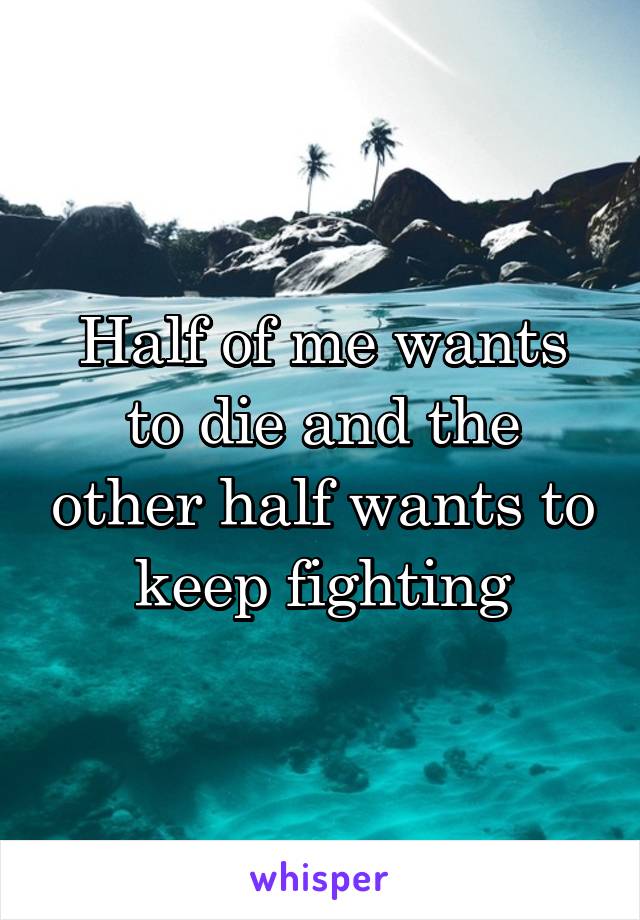 Half of me wants to die and the other half wants to keep fighting