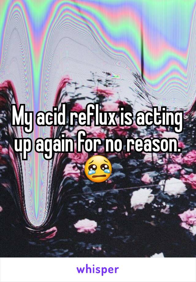 My acid reflux is acting up again for no reason. 😢