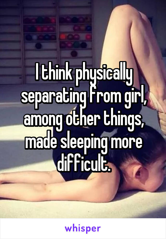 I think physically separating from girl, among other things, made sleeping more difficult.