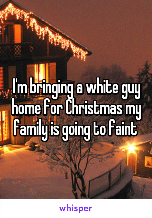 I'm bringing a white guy home for Christmas my family is going to faint 