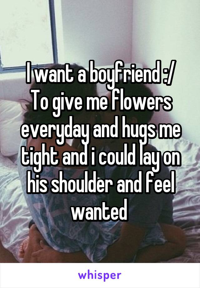 I want a boyfriend :/
To give me flowers everyday and hugs me tight and i could lay on his shoulder and feel wanted 