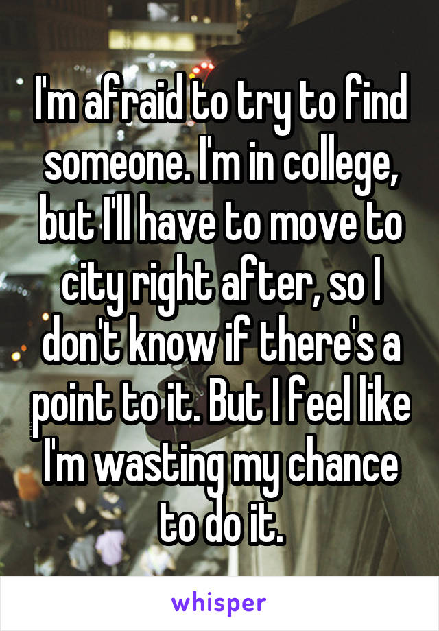 I'm afraid to try to find someone. I'm in college, but I'll have to move to city right after, so I don't know if there's a point to it. But I feel like I'm wasting my chance to do it.