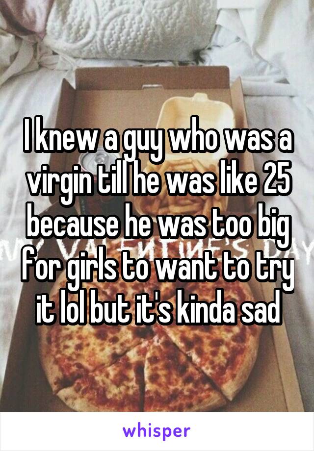 I knew a guy who was a virgin till he was like 25 because he was too big for girls to want to try it lol but it's kinda sad