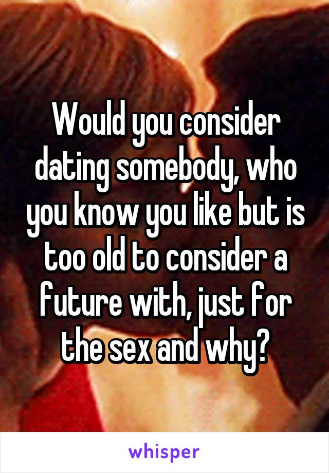 Would you consider dating somebody, who you know you like but is too old to consider a future with, just for the sex and why?