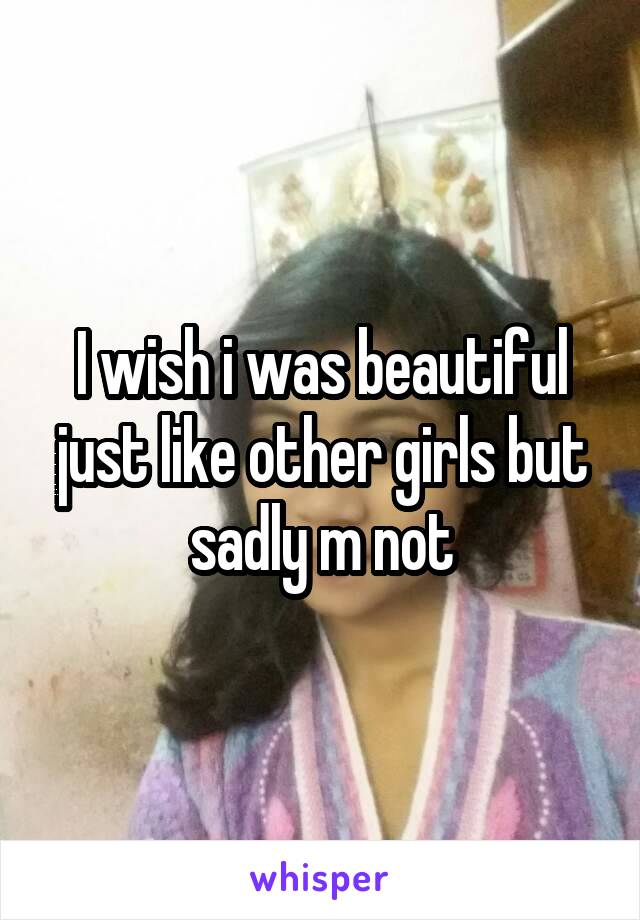 I wish i was beautiful just like other girls but sadly m not