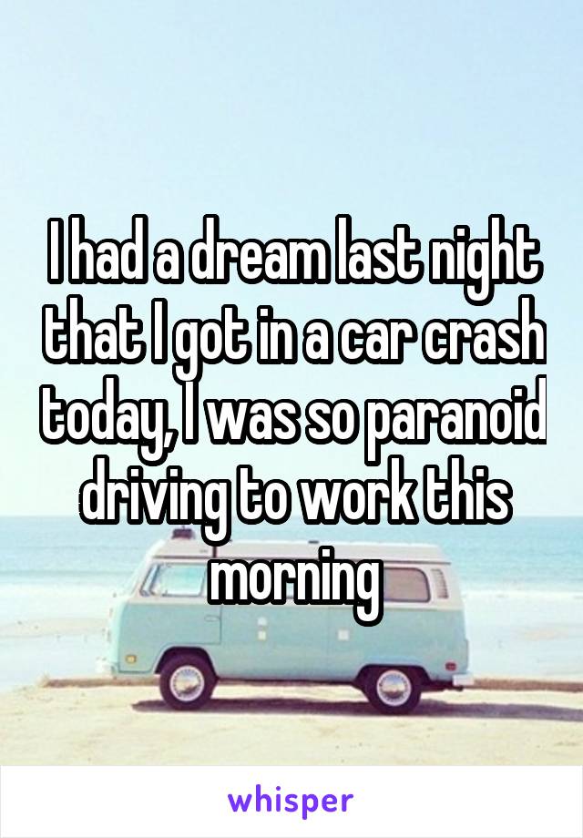 I had a dream last night that I got in a car crash today, I was so paranoid driving to work this morning