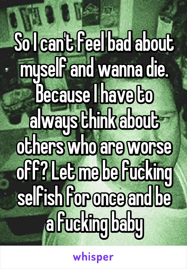 So I can't feel bad about myself and wanna die. Because I have to always think about others who are worse off? Let me be fucking selfish for once and be a fucking baby