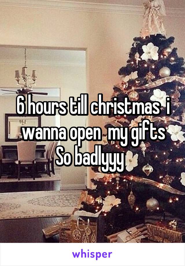 6 hours till christmas  i wanna open  my gifts
So badlyyy  