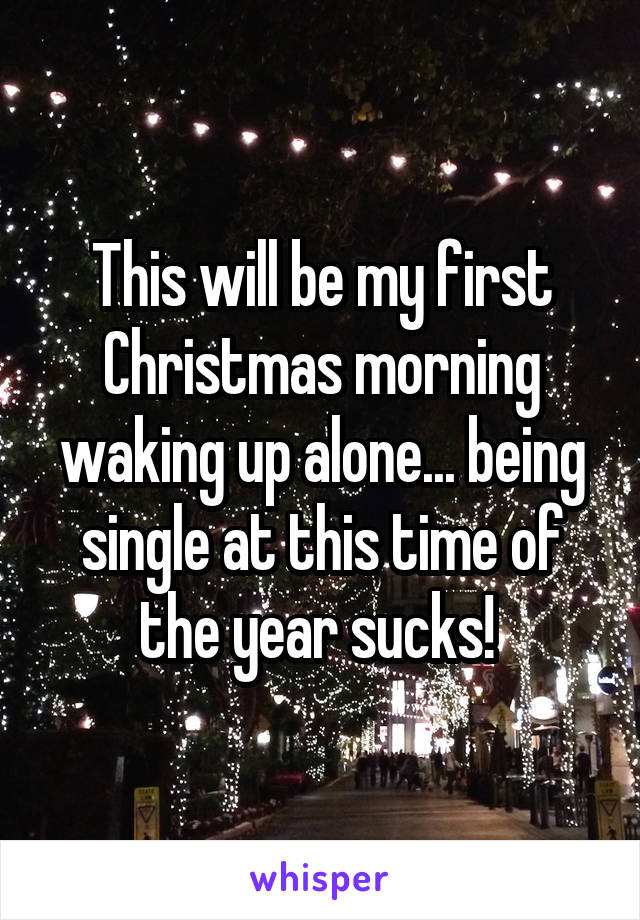 This will be my first Christmas morning waking up alone... being single at this time of the year sucks! 