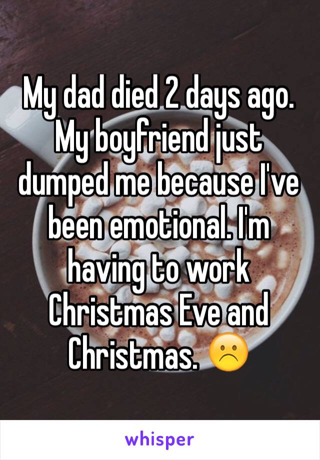 My dad died 2 days ago. My boyfriend just dumped me because I've been emotional. I'm having to work Christmas Eve and Christmas. ☹️