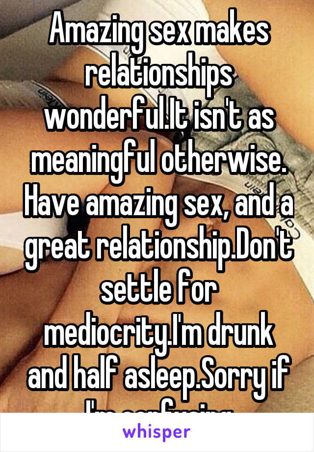 Amazing sex makes relationships wonderful.It isn't as meaningful otherwise. Have amazing sex, and a great relationship.Don't settle for mediocrity.I'm drunk and half asleep.Sorry if I'm confusing