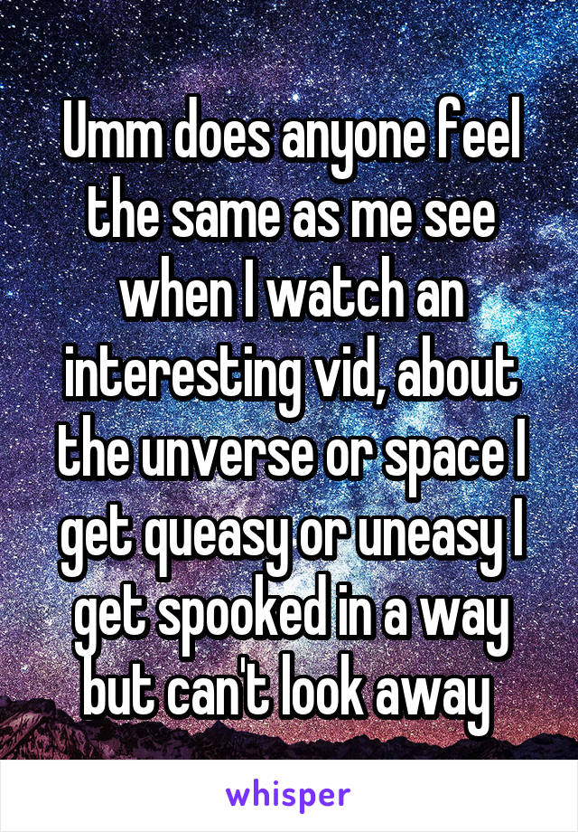 Umm does anyone feel the same as me see when I watch an interesting vid, about the unverse or space I get queasy or uneasy I get spooked in a way but can't look away 