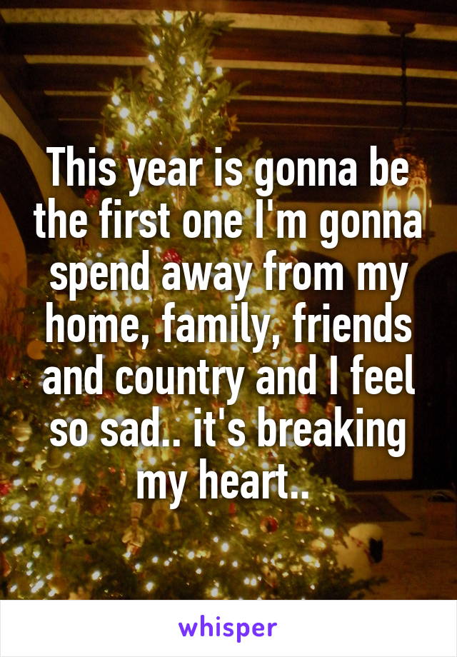 This year is gonna be the first one I'm gonna spend away from my home, family, friends and country and I feel so sad.. it's breaking my heart.. 