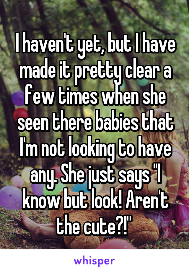 I haven't yet, but I have made it pretty clear a few times when she seen there babies that I'm not looking to have any. She just says "I know but look! Aren't the cute?!" 